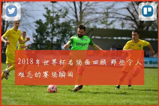 2018年世界杯名场面回顾 那些令人难忘的赛场瞬间