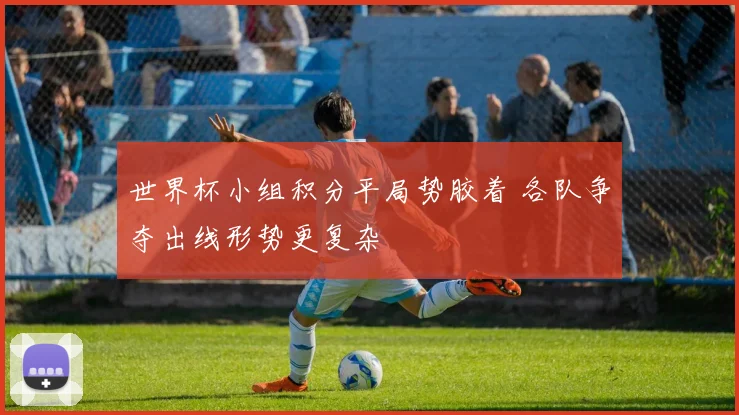 世界杯小组积分平局势胶着 各队争夺出线形势更复杂