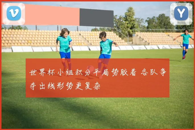 世界杯小组积分平局势胶着 各队争夺出线形势更复杂