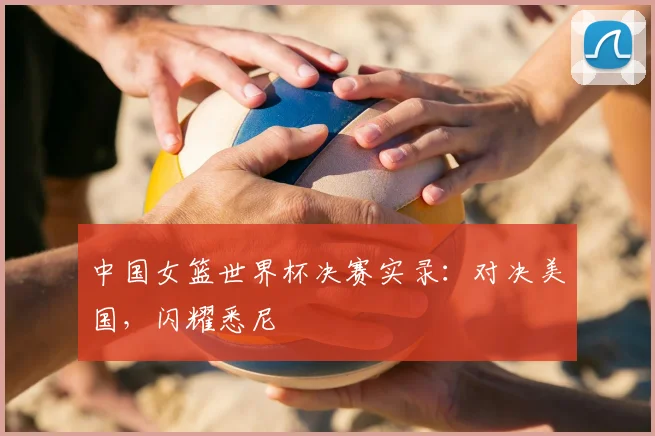 中国女篮世界杯决赛实录：对决美国，闪耀悉尼