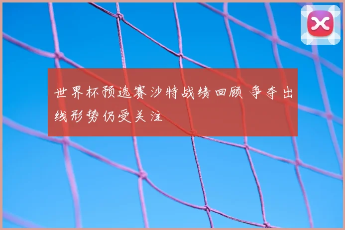 世界杯预选赛沙特战绩回顾 争夺出线形势仍受关注