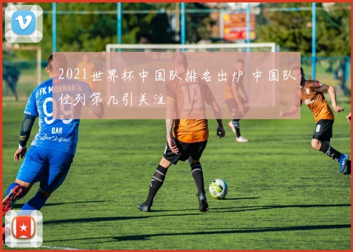 2021世界杯中国队排名出炉 中国队位列第几引关注