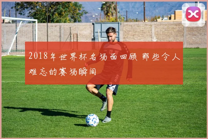 2018年世界杯名场面回顾 那些令人难忘的赛场瞬间