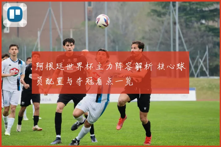 阿根廷世界杯主力阵容解析 核心球员配置与夺冠看点一览