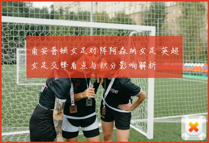 南安普顿女足对阵阿森纳女足 英超女足交锋看点与积分影响解析