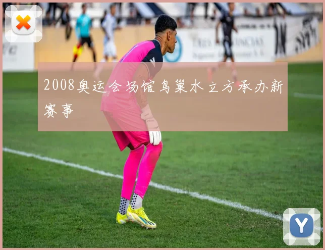 2008奥运会场馆鸟巢水立方承办新赛事