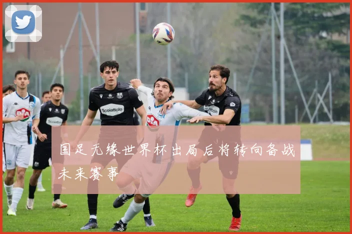 国足无缘世界杯出局后将转向备战未来赛事