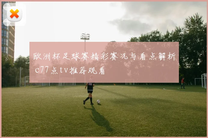 欧洲杯足球赛精彩赛况与看点解析 c77点tv推荐观看