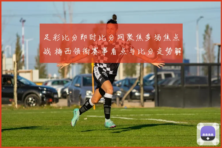足彩比分即时比分网聚焦多场焦点战 梅西领衔赛事看点与比分走势解析