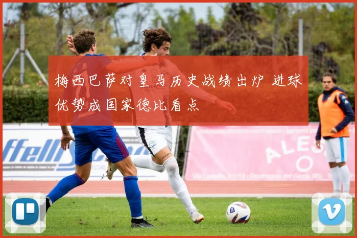 梅西巴萨对皇马历史战绩出炉 进球优势成国家德比看点