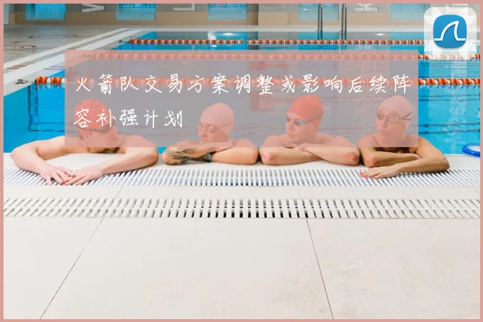 火箭队交易方案调整或影响后续阵容补强计划
