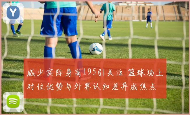 威少实际身高195引关注 篮球场上对位优势与外界认知差异成焦点