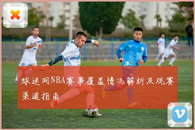 球迷网NBA赛事覆盖情况解析及观赛渠道指南