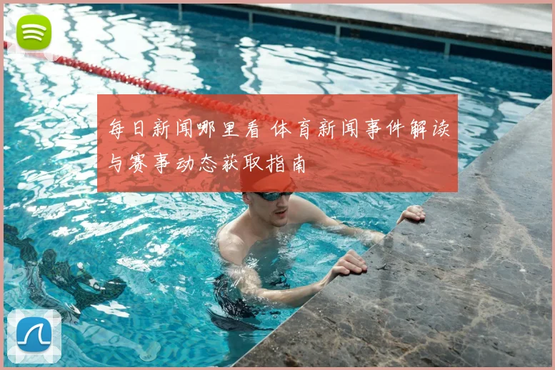 每日新闻哪里看 体育新闻事件解读与赛事动态获取指南