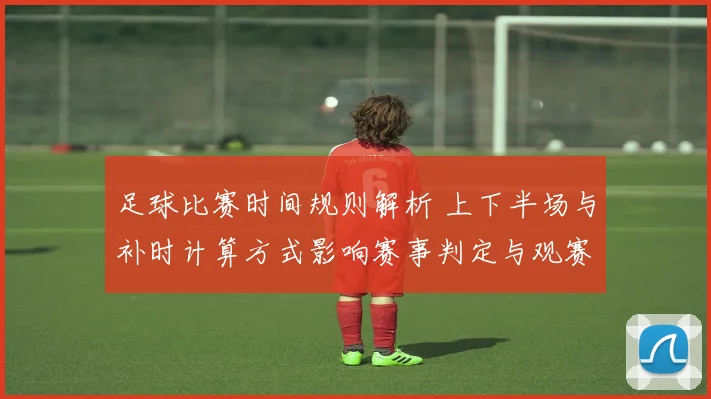 足球比赛时间规则解析 上下半场与补时计算方式影响赛事判定与观赛节奏