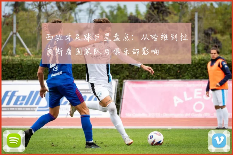 西班牙足球巨星盘点:从哈维到拉莫斯看国家队与俱乐部影响