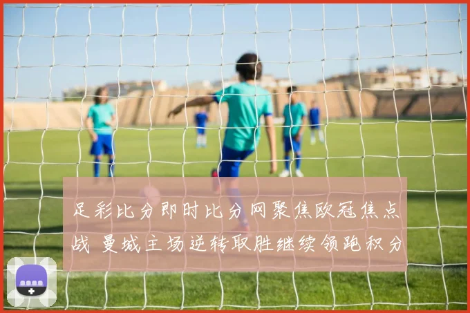 足彩比分即时比分网聚焦欧冠焦点战 曼城主场逆转取胜继续领跑积分榜