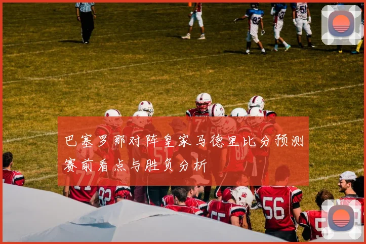 巴塞罗那对阵皇家马德里比分预测赛前看点与胜负分析