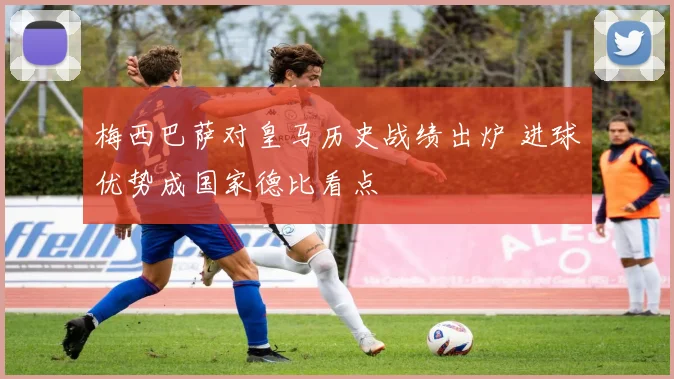 梅西巴萨对皇马历史战绩出炉 进球优势成国家德比看点