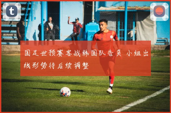 国足世预赛客战韩国队告负 小组出线形势待后续调整