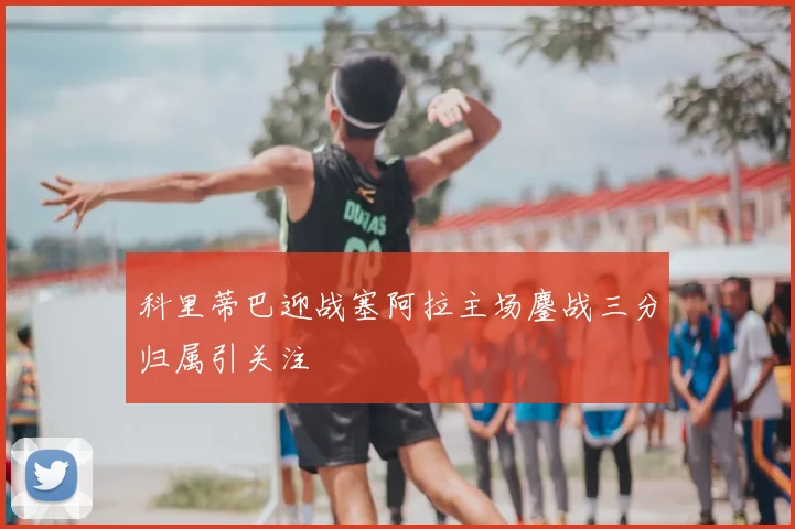 科里蒂巴迎战塞阿拉主场鏖战三分归属引关注
