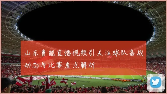 山东鲁能直播视频引关注球队备战动态与比赛看点解析