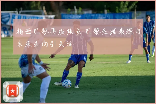 梅西巴黎再成焦点 巴黎生涯表现与未来去向引关注
