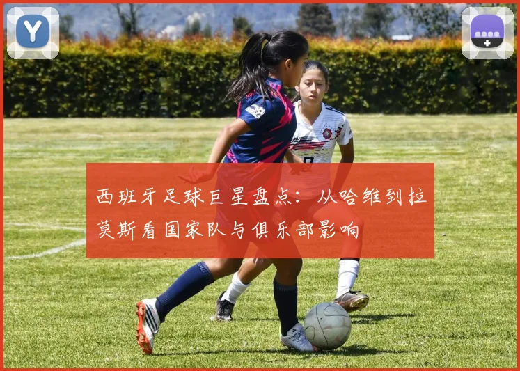 西班牙足球巨星盘点：从哈维到拉莫斯看国家队与俱乐部影响